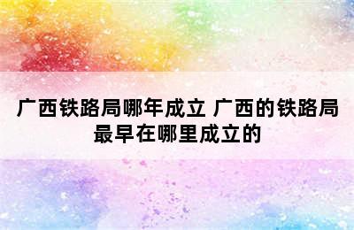 广西铁路局哪年成立 广西的铁路局最早在哪里成立的